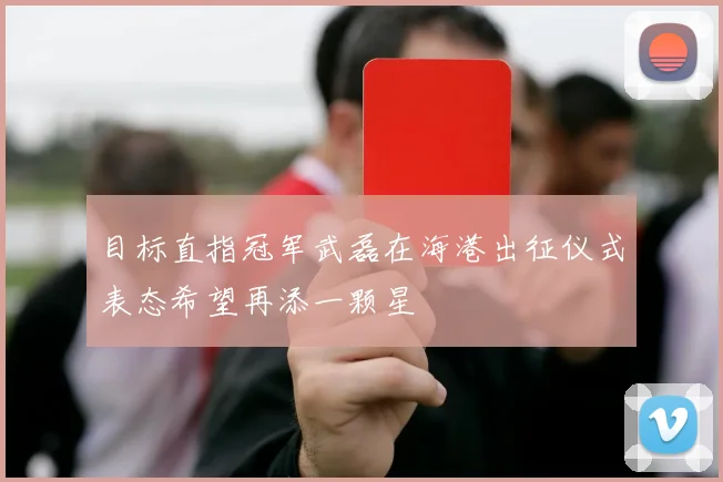 目标直指冠军武磊在海港出征仪式表态希望再添一颗星