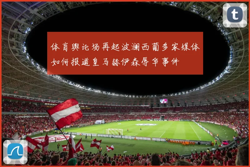 体育舆论场再起波澜西葡多家媒体如何报道皇马赫伊森辱华事件