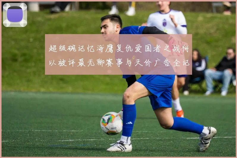 超级碗记忆海鹰复仇爱国者之战何以被评最无聊赛事与天价广告全记录