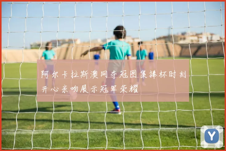 阿尔卡拉斯澳网夺冠图集捧杯时刻开心亲吻展示冠军荣耀