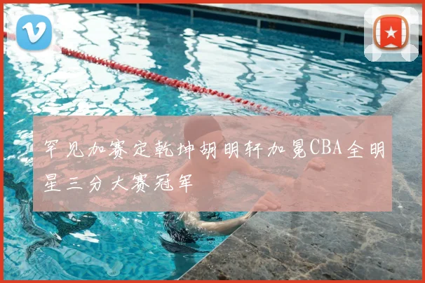 罕见加赛定乾坤胡明轩加冕CBA全明星三分大赛冠军