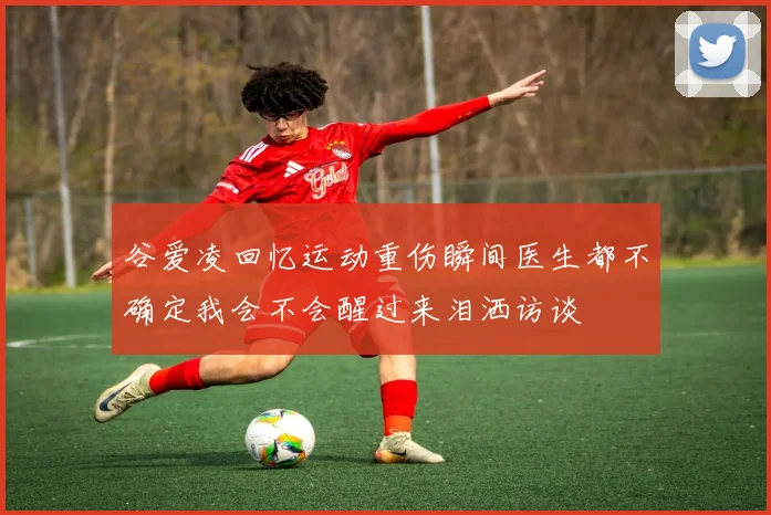 谷爱凌回忆运动重伤瞬间医生都不确定我会不会醒过来泪洒访谈