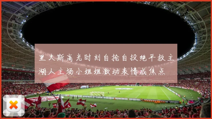 里夫斯高光时刻自抢自投绝平救主湖人主场小姐姐激动表情成焦点