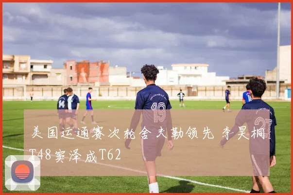 美国运通赛次轮舍夫勒领先 李昊桐T48窦泽成T62