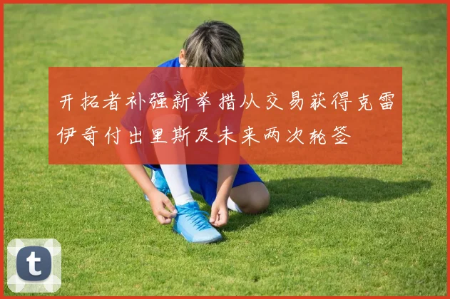 开拓者补强新举措从交易获得克雷伊奇付出里斯及未来两次轮签