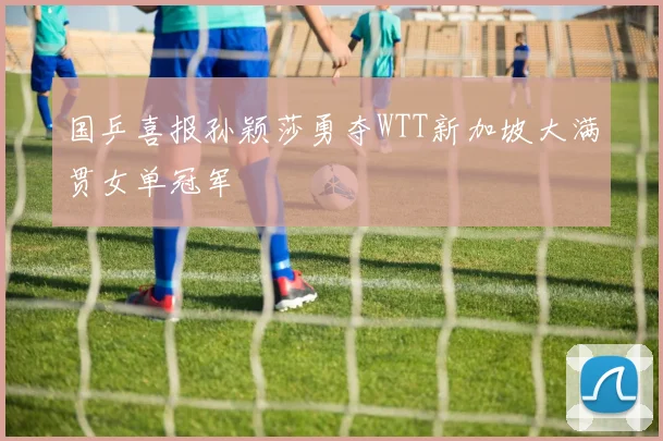 国乒喜报孙颖莎勇夺WTT新加坡大满贯女单冠军