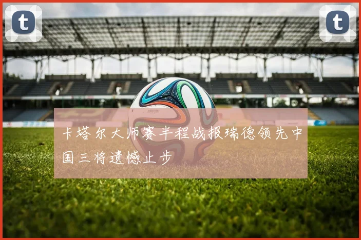 卡塔尔大师赛半程战报瑞德领先中国三将遗憾止步